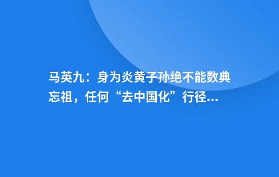 马英九：身为炎黄子孙绝不能数典忘祖，任何“去中国化”行径都不会成功