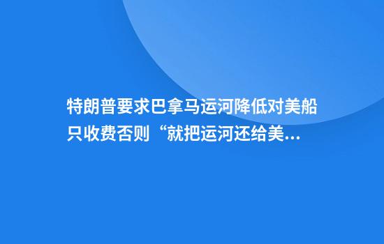 特朗普要求巴拿马运河降低对美船只收费否则“就把运河还给美国”