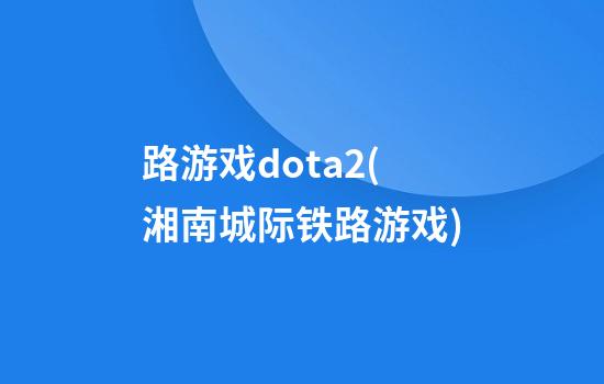 路游戏dota2(湘南城际铁路游戏)