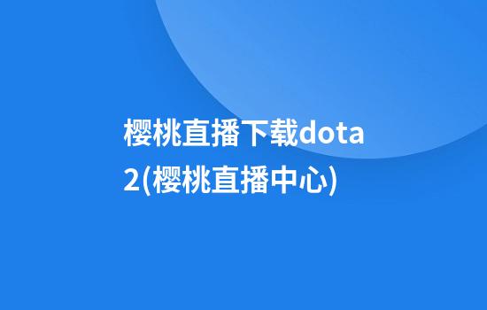 樱桃直播下载dota2(樱桃直播中心)