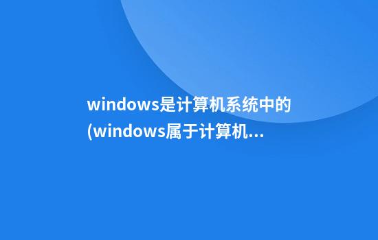 windows是计算机系统中的(windows属于计算机的什么软件)