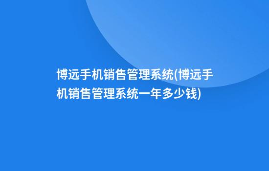 博远手机销售管理系统(博远手机销售管理系统一年多少钱)