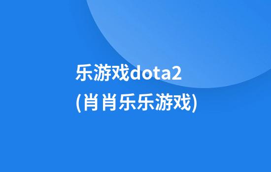 乐游戏dota2(肖肖乐乐游戏)