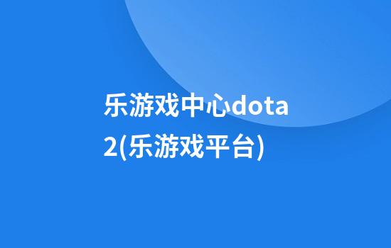 乐游戏中心dota2(乐游戏平台)