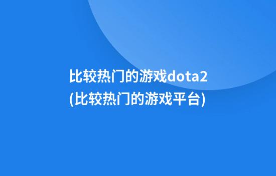 比较热门的游戏dota2(比较热门的游戏平台)