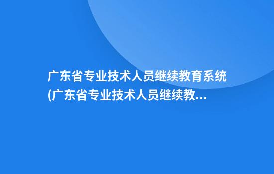 广东省专业技术人员继续教育系统(广东省专业技术人员继续教育系统不通过)