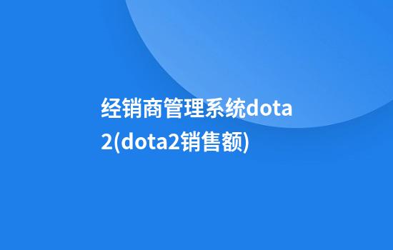 经销商管理系统dota2(dota2销售额)