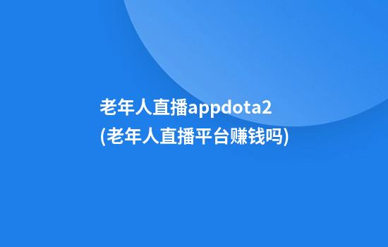 老年人直播appdota2(老年人直播平台赚钱吗)