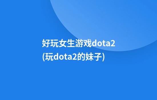 好玩女生游戏dota2(玩dota2的妹子)