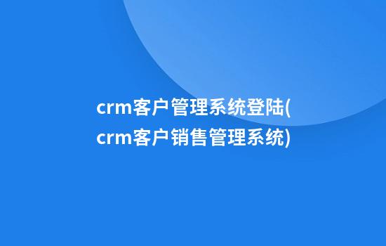 crm客户管理系统登陆(crm客户销售管理系统)