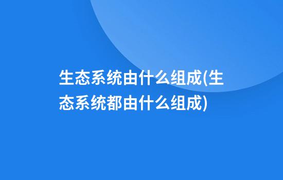 生态系统由什么组成(生态系统都由什么组成)