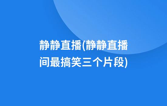 静静直播(静静直播间最搞笑三个片段)