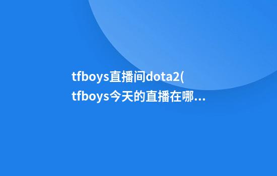 tfboys直播间dota2(tfboys今天的直播在哪里看)