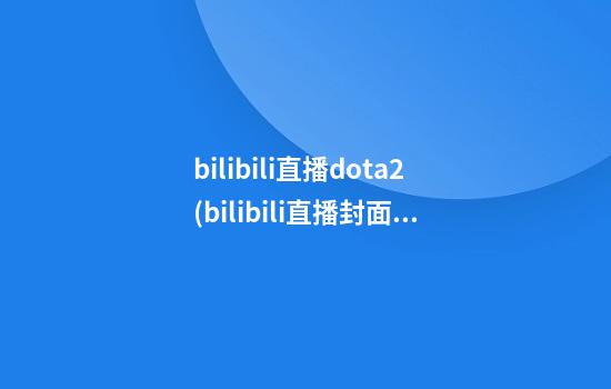 bilibili直播dota2(bilibili直播封面怎么提取)