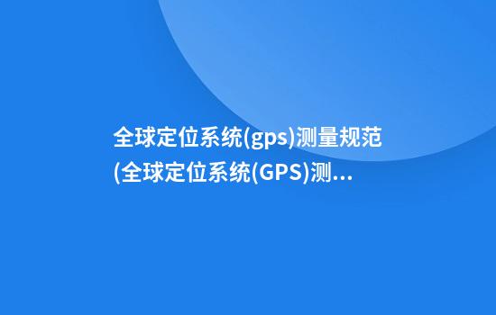 全球定位系统(gps)测量规范(全球定位系统(GPS)测量规范最新版本)