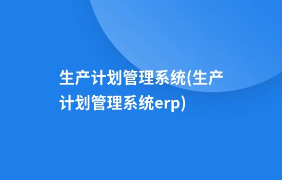 生产计划管理系统(生产计划管理系统erp)