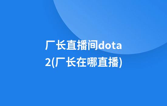 厂长直播间dota2(厂长在哪直播)