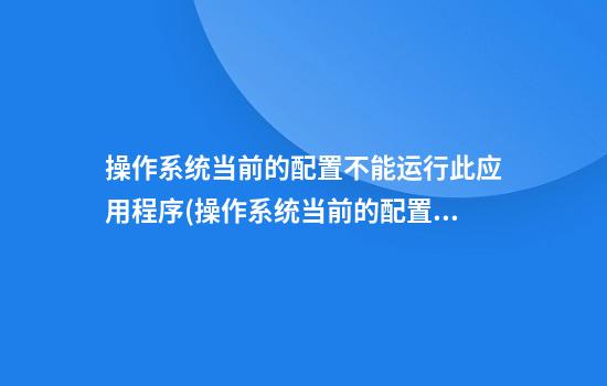 操作系统当前的配置不能运行此应用程序(操作系统当前的配置不能运行此应用程序怎么解决)