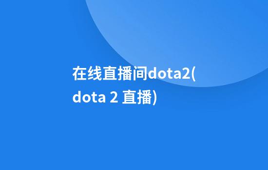 在线直播间dota2(dota 2 直播)