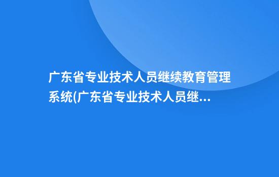 广东省专业技术人员继续教育管理系统(广东省专业技术人员继续教育管理系统注册)