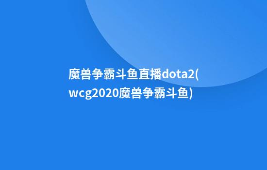 魔兽争霸斗鱼直播dota2(wcg2020魔兽争霸斗鱼)