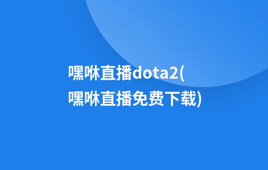 嘿咻直播dota2(嘿咻直播免费下载)