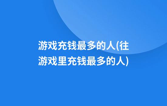 游戏充钱最多的人(往游戏里充钱最多的人)