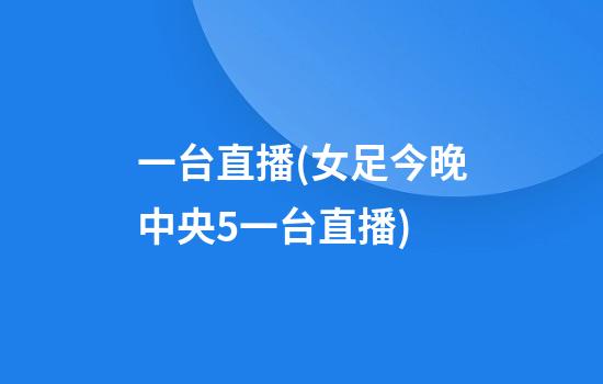 一台直播(女足今晚中央5一台直播)