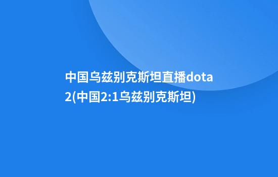 中国乌兹别克斯坦直播dota2(中国2:1乌兹别克斯坦)