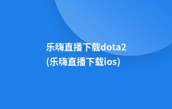 乐嗨直播下载dota2(乐嗨直播下载ios)