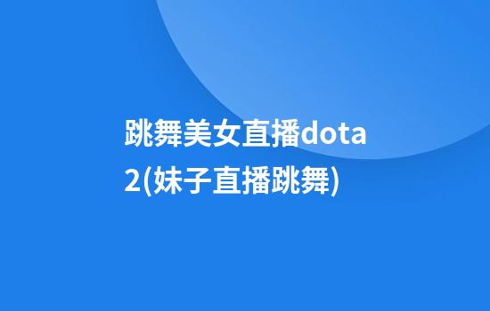 跳舞美女直播dota2(妹子直播跳舞)