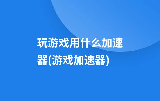 玩游戏用什么加速器(游戏加速器)