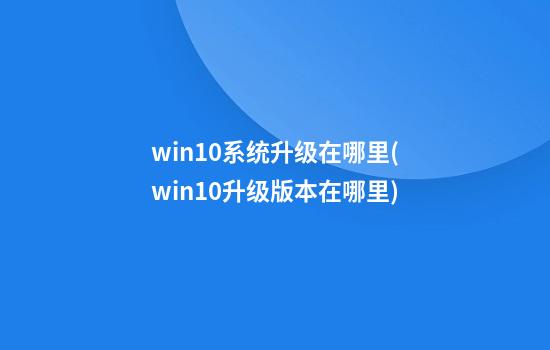 win10系统升级在哪里(win10升级版本在哪里)