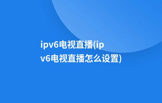 ipv6电视直播(ipv6电视直播怎么设置)