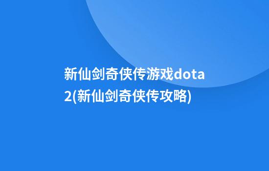 新仙剑奇侠传游戏dota2(新仙剑奇侠传攻略)