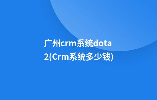 广州crm系统dota2(Crm系统多少钱)