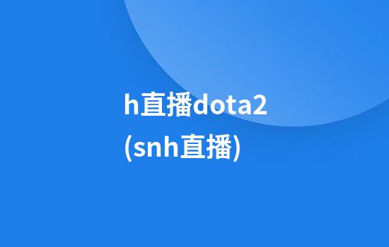 h直播dota2(snh直播)