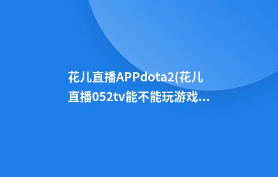 花儿直播APPdota2(花儿直播052tv能不能玩游戏呢)