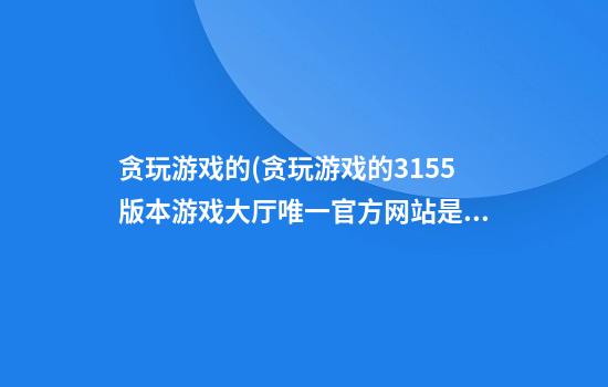 贪玩游戏的(贪玩游戏的315.5版本游戏大厅唯一官方网站是啥.cc)