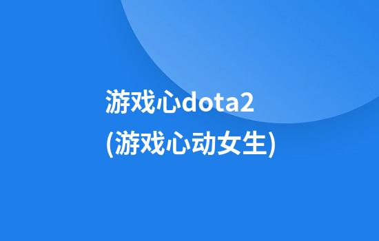 游戏心dota2(游戏心动女生)