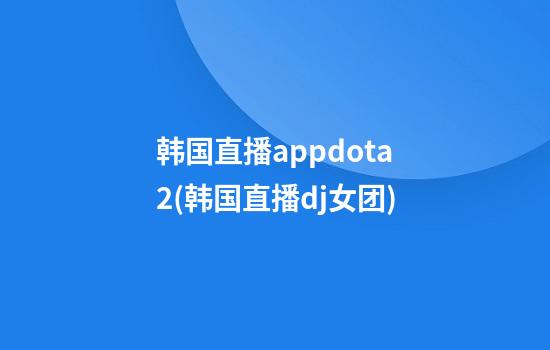 韩国直播appdota2(韩国直播dj女团)