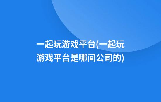 一起玩游戏平台(一起玩游戏平台是哪间公司的)